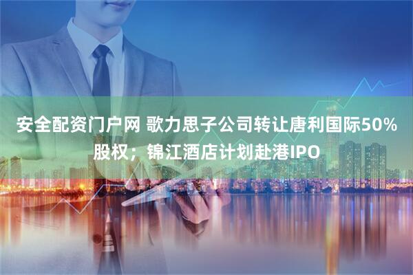 安全配资门户网 歌力思子公司转让唐利国际50%股权；锦江酒店计划赴港IPO