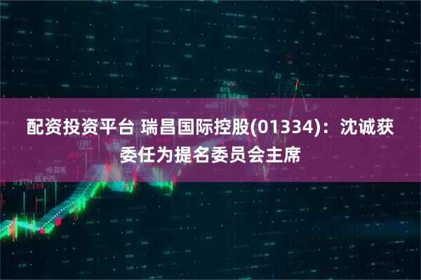 配资投资平台 瑞昌国际控股(01334)：沈诚获委任为提名委员会主席
