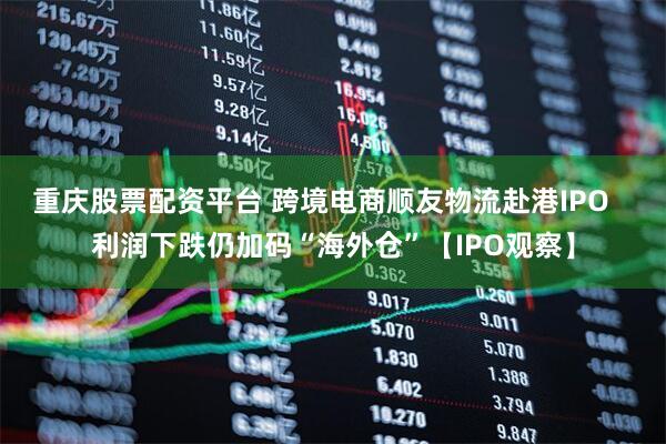 重庆股票配资平台 跨境电商顺友物流赴港IPO   利润下跌仍加码“海外仓”【IPO观察】