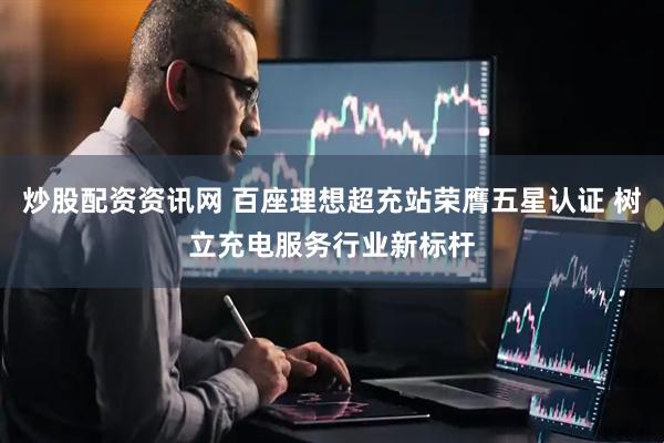 炒股配资资讯网 百座理想超充站荣膺五星认证 树立充电服务行业新标杆