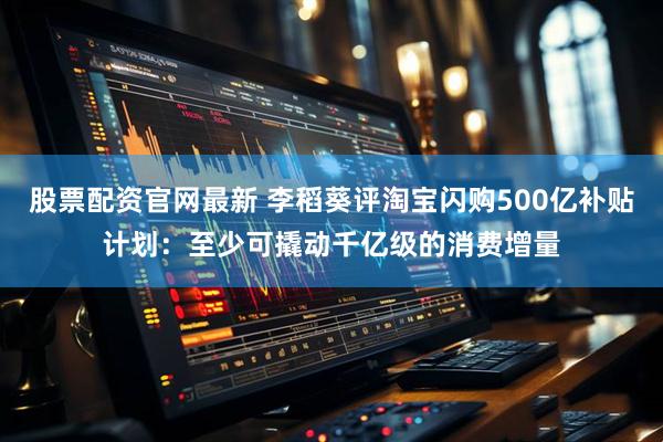 股票配资官网最新 李稻葵评淘宝闪购500亿补贴计划：至少可撬动千亿级的消费增量