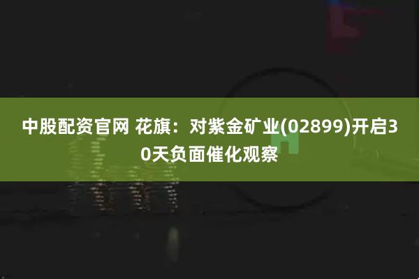 中股配资官网 花旗：对紫金矿业(02899)开启30天负面催化观察