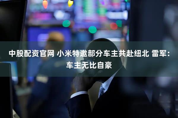 中股配资官网 小米特邀部分车主共赴纽北 雷军：车主无比自豪