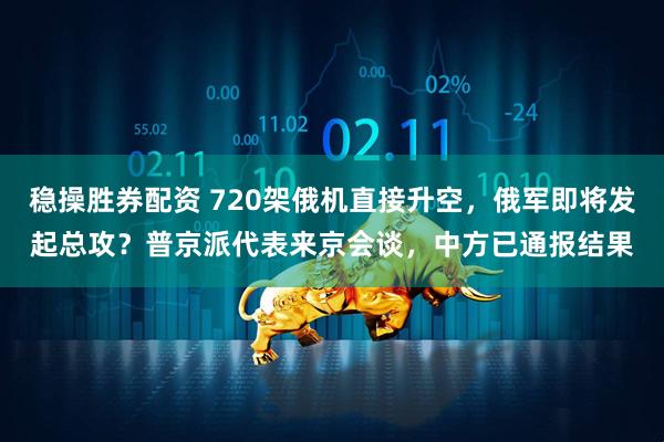 稳操胜券配资 720架俄机直接升空，俄军即将发起总攻？普京派代表来京会谈，中方已通报结果