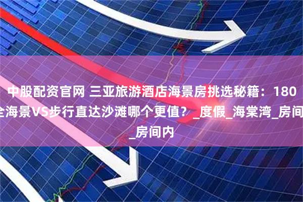 中股配资官网 三亚旅游酒店海景房挑选秘籍：180°全海景VS步行直达沙滩哪个更值？_度假_海棠湾_房间内