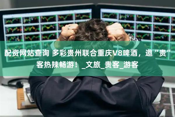 配资网站查询 多彩贵州联合重庆V8啤酒，邀“贵”客热辣畅游！_文旅_贵客_游客