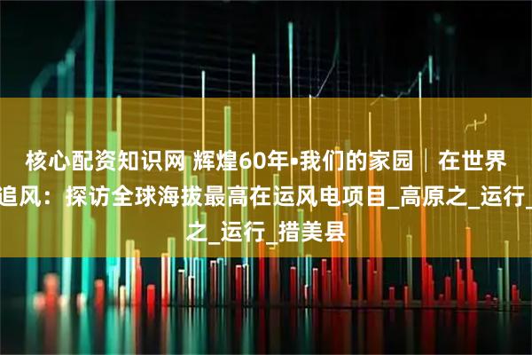 核心配资知识网 辉煌60年•我们的家园│在世界屋脊上追风：探访全球海拔最高在运风电项目_高原之_运行_措美县