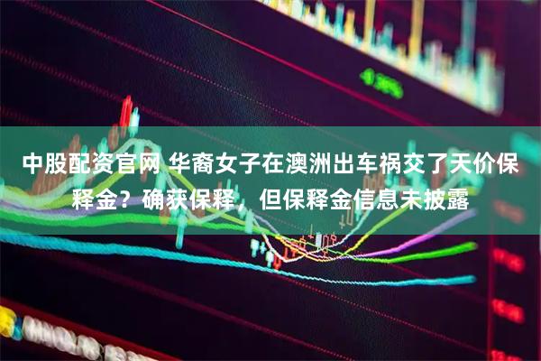 中股配资官网 华裔女子在澳洲出车祸交了天价保释金？确获保释，但保释金信息未披露