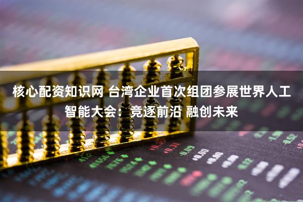 核心配资知识网 台湾企业首次组团参展世界人工智能大会：竞逐前沿 融创未来