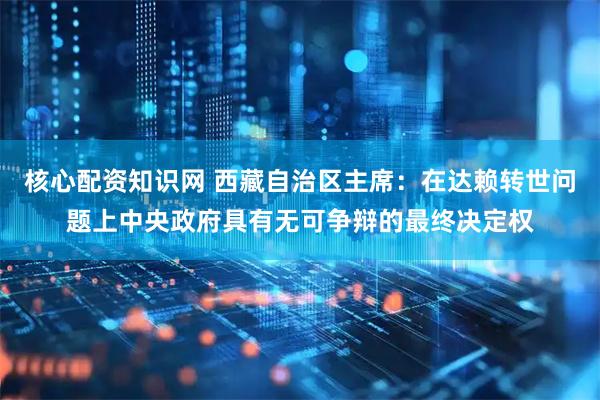 核心配资知识网 西藏自治区主席：在达赖转世问题上中央政府具有无可争辩的最终决定权