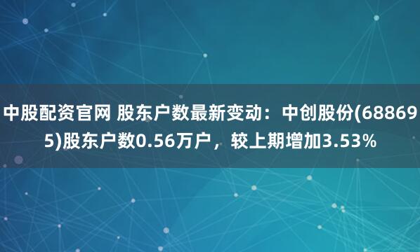 中股配资官网 股东户数最新变动：中创股份(688695)股东户数0.56万户，较上期增加3.53%