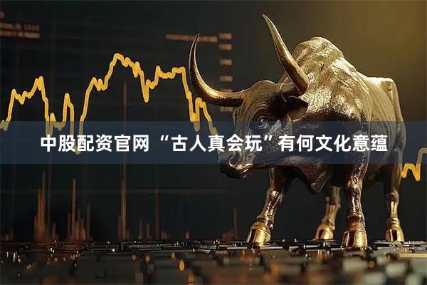 中股配资官网 “古人真会玩”有何文化意蕴