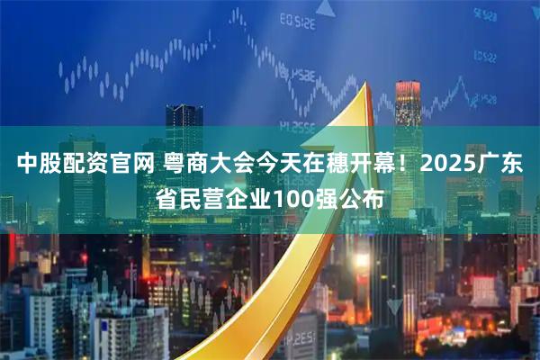 中股配资官网 粤商大会今天在穗开幕!2025广东省民营企业100强公布