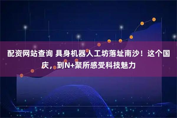 配资网站查询 具身机器人工坊落址南沙!这个国庆,到N+聚所感受科技魅力