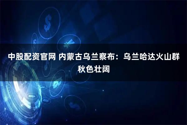 中股配资官网 内蒙古乌兰察布:乌兰哈达火山群秋色壮阔
