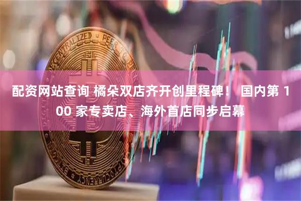 配资网站查询 橘朵双店齐开创里程碑! 国内第 100 家专卖店、海外首店同步启幕
