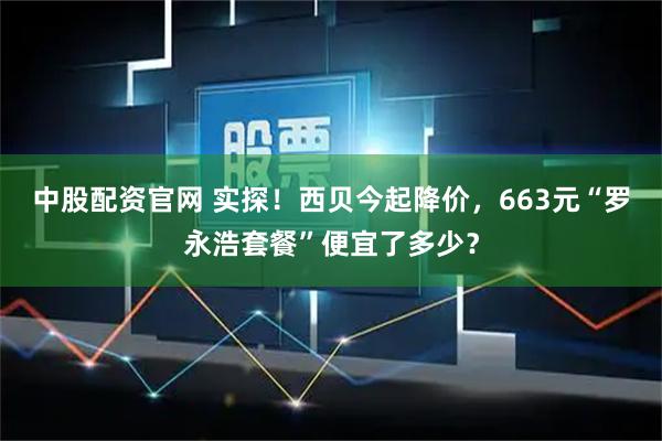 中股配资官网 实探!西贝今起降价,663元“罗永浩套餐”便宜了多少?
