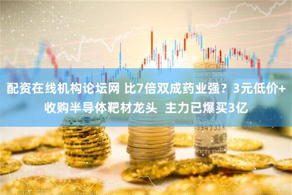 配资在线机构论坛网 比7倍双成药业强？3元低价+收购半导体靶材龙头  主力已爆买3亿