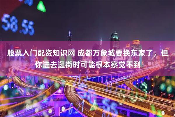 股票入门配资知识网 成都万象城要换东家了，但你进去逛街时可能根本察觉不到