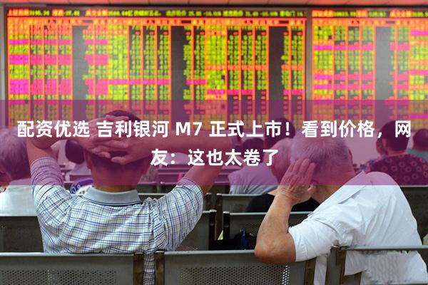 配资优选 吉利银河 M7 正式上市！看到价格，网友：这也太卷了