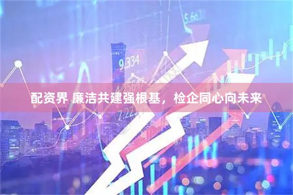 配资界 廉洁共建强根基，检企同心向未来