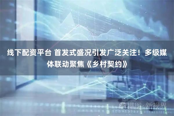 线下配资平台 首发式盛况引发广泛关注！多级媒体联动聚焦《乡村契约》