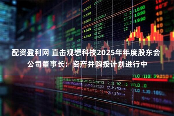 配资盈利网 直击观想科技2025年年度股东会 公司董事长:资产并购按计划进行中