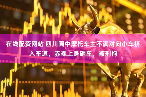 在线配资网站 四川阆中摩托车主不满对向小车挤入车道，赤裸上身砸车，被刑拘