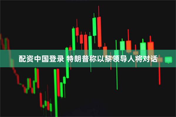 配资中国登录 特朗普称以黎领导人将对话