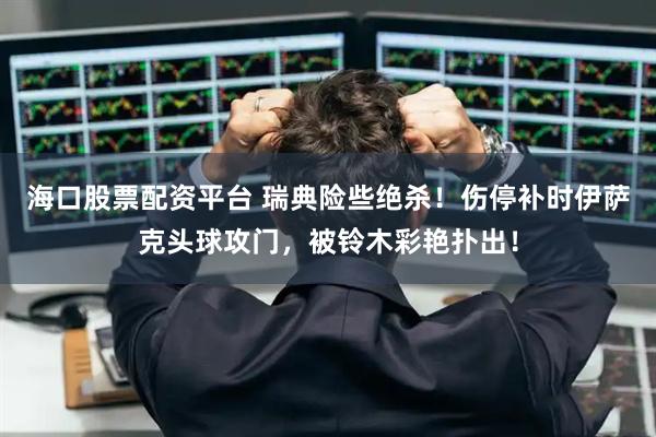 海口股票配资平台 瑞典险些绝杀！伤停补时伊萨克头球攻门，被铃木彩艳扑出！