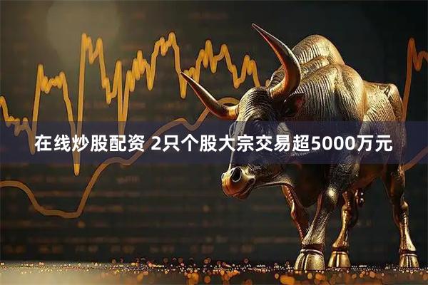 在线炒股配资 2只个股大宗交易超5000万元