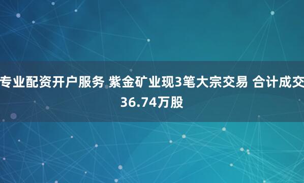 专业配资开户服务 紫金矿业现3笔大宗交易 合计成交36.74万股